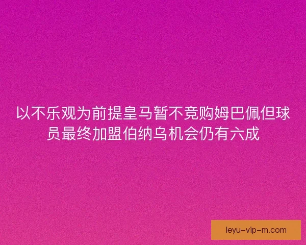 以不乐观为前提皇马暂不竞购姆巴佩但球员最终加盟伯纳乌机会仍有六成