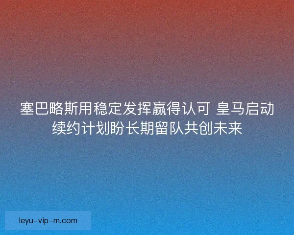塞巴略斯用稳定发挥赢得认可 皇马启动续约计划盼长期留队共创未来 塞巴略斯用稳定发挥赢得认可 皇马启动续约计划盼长期留队共创未来