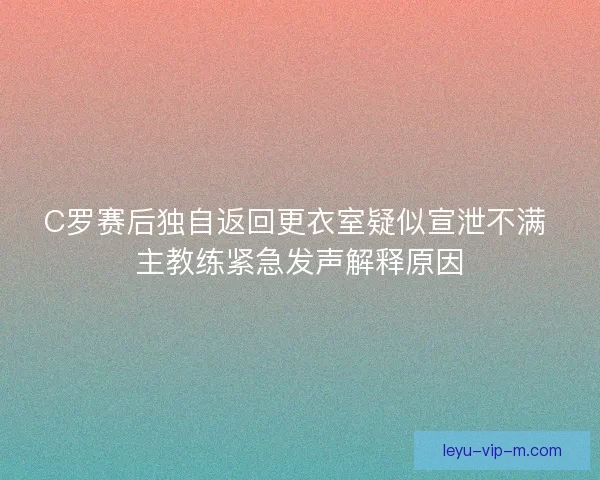 C罗赛后独自返回更衣室疑似宣泄不满 主教练紧急发声解释原因 C罗赛后独自返回更衣室疑似宣泄不满 主教练紧急发声解释原因