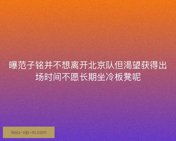 曝范子铭并不想离开北京队但渴望获得出场时间不愿长期坐冷板凳呢